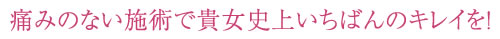 痛みの少ない施術で貴女史上いちばんのキレイを！