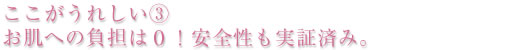 ここがうれしい③ お肌への負担は0 !安全性も実証済み。