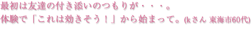 最初は友達の付き添いのつもりが···。体験で「これは効きそうI」から始まって。（kさん 東海市60代）